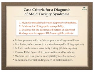 Case Criteria for a Diagnosis
of Mold Toxicity Syndrome
1. Multiple unexplained or non-responsive symptoms.
2. Evidence for HLA genetic susceptibility.
3. Evidence for the documented pattern of abnormal
findings seen in exposed HLA-susceptible patients.
• Patient presents with multi-symptom, multi-system illness.
• Past history of exposure to a water damaged building (optional).
• Failed visual contrast sensitivity testing (8% false negative).
• Current ERMI Score >2 in home, office, and/or school.
• Markers for HLA genetic susceptibility (see Rosetta Stone).
• Pattern of abnormal findings seen in biotoxin illness.

 