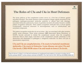 The Roles of C3a and C4a in Host Defenses
The lectin pathway of the complement system serves as a first line of defense against
microbial intruders. The innate immune system recognizes danger signals presented by the
pathogens (pathogen-associated molecular patterns) or altered host cells (damageassociated molecular patterns) by means of germline encoded cell-surface bound or soluble
pattern recognition molecules. These pattern recognition molecules have evolved against
evolutionarily conserved structures of microorganisms, such as carbohydrates and
acetylated compounds.
The pattern recognition molecules do not act alone - they are associated with other proteins,
mainly serine proteases. These serine proteases (MBL-Associated Serine Proteases), or
MASPs, become activated to initiate the complement cascade when the recognition
molecules bind to their target. Activation of the complement cascade culminates in the
destruction and elimination of pathogens or dangerous molecules via direct cell lysis or
opsonization, respectively.

C3a and C4a are anaphylatoxins. C3a reacts to bacterial membrane
molecules. C4a reacts to biotoxins. Lyme disease can raise C3a and
C4a levels. CIRS-WDB raises C4a and tends to lower C3a levels.
Heja D, Kocsis A, Dobo J, et al. Revised mechanism of complement lectin-pathway activation revealing role of
serine protease MASP-1 as the exclusive activator of MASP-2. Proc Natl Acad Sci USA. 2012 Jun 26;109(26):10498-503.

 
