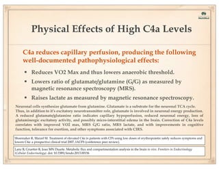 Physical Effects of High C4a Levels
C4a reduces capillary perfusion, producing the following
well-documented pathophysiological effects:

• Reduces VO2 Max and thus lowers anaerobic threshold.
• Lowers ratio of glutamate/glutamine (G/G) as measured by
magnetic resonance spectroscopy (MRS).

• Raises lactate as measured by magnetic resonance spectroscopy.
Neuronal cells synthesize glutamate from glutamine. Glutamate is a substrate for the neuronal TCA cycle.
Thus, in addition to it’s excitatory neurotransmitter role, glutamate is involved in neuronal energy production.
A reduced glutamate/glutamine ratio indicates capillary hypoperfusion, reduced neuronal energy, loss of
glutaminergic excitatory activity, and possibly micro-interstitial edema in the brain. Correction of C4a levels
correlates with improved VO2 max, MRS G/G ratio, MRS lactate, and with improvements in cognitive
function, tolerance for exertion, and other symptoms associated with CIRS.
Shoemaker R, Maizel M. Treatment of elevated C4a in patients with CFS using low doses of erythropoietin safely reduces symptoms and
lowers C4a: a prospective clinical trial 2007, IACFS (conference peer review).
Lanz B, Gruetter R, Joao MN Duarte. Metabolic flux and compartmentation analysis in the brain in vivo. Frontiers in Endocrinology
(Cellular Endocrinology). doi: 10.3389/fendo.2013.00156

 