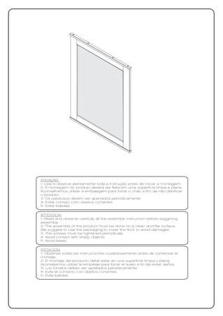 ATENÇÃO
1- Leia e observe atentamente toda a instrução antes de iniciar a montagem.
2- A montagem do produto deverá ser feita em uma superfície limpa e plana.
Aconselhamos utilizar a embalagem para forrar o chão a fim de não danificar
o produto.
3- Os parafusos devem ser apertados periodicamente.
4- Evitar contato com objetos cortantes.
5- Evitar batidas.

ATTENTION
1- Read and observe carefully all the assembly instruction before seggining
assembly.
2- The assembly of the product must be done on a clean and flat surface.
We suggest to use the packaging to cover the floor to avoid damages.
3- The screws must be tightened periodically.
4- Avoid contact with sharp objects.
5- Avoid beats.

ATENCIÓN
1- Observar todas las instrucciones cuidadosamente antes de comenzar el
montaje.
2- El montaje del producto debe estar en una superficie limpia y plana.
Aconsejamos utilizar la embalaje para forrar el suelo a fin de evitar daños.
3- Los tornillos deben ser apretados periódicamente.
4- Evite el contacto con objetos cortantes.
5- Evite batidas
 