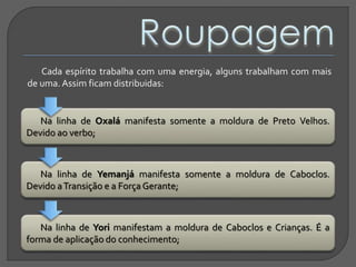 Cada espírito trabalha com uma energia, alguns trabalham com mais
de uma. Assim ficam distribuidas:
Na linha de Oxalá manifesta somente a moldura de Preto Velhos.
Devido ao verbo;
Na linha de Yemanjá manifesta somente a moldura de Caboclos.
Devido aTransição e a Força Gerante;
Na linha de Yori manifestam a moldura de Caboclos e Crianças. É a
forma de aplicação do conhecimento;
 