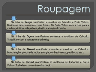 Na linha de Xangô manifestam a moldura de Caboclos e Preto Velhos.
Devido ao determinismo e curas físicas. Os Preto Velhos com a cura para a
mudança intima pela palavra, devido a atuação do verbo;
Na linha de Ogum manifestam somente a moldura de Caboclo.
Trabalham com a vontade e o arbítrio;
Na linha de Oxossi manifesta somente a moldura de Caboclos.
Doutrinação, precisa de muita energia, conhecimento, paciência, etc.;
Na linha de Yorimá manifestam as molduras de Caboclos e Preto
Velhos.Trabalham com a transformação.
 