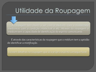 A roupagem tem muito a ver com o médium, com a modalidade
mediúnica, com a condição intelectual e etc. Através da roupagem o
médium tem a capacidade de identificação do espírito comunicante.
É através das características da roupagem que o médium tem a aptidão
de identificar a mistificação.
Existem detalhes na roupagem que só o próprio espírito consegue fazer.
 