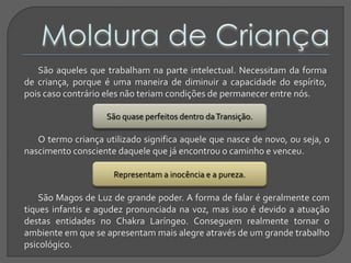 São aqueles que trabalham na parte intelectual. Necessitam da forma
de criança, porque é uma maneira de diminuir a capacidade do espírito,
pois caso contrário eles não teriam condições de permanecer entre nós.
Representam a inocência e a pureza.
O termo criança utilizado significa aquele que nasce de novo, ou seja, o
nascimento consciente daquele que já encontrou o caminho e venceu.
São quase perfeitos dentro daTransição.
São Magos de Luz de grande poder. A forma de falar é geralmente com
tiques infantis e agudez pronunciada na voz, mas isso é devido a atuação
destas entidades no Chakra Laríngeo. Conseguem realmente tornar o
ambiente em que se apresentam mais alegre através de um grande trabalho
psicológico.
 
