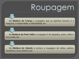 Na Moldura de Criança a roupagem que os espíritos buscam é a
meiguice, a simplicidade, a infantilidade, etc.
Na Moldura de Preto Velho a roupagem é de aleijados, preto, velho e
encurvado, etc.
Na Moldura de Caboclo é comum a roupagem de índios, padres,
boiadeiros, exus, baianos, etc.
 