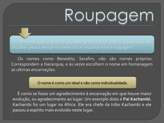 O nome que o espírito escolhe é arbitrário, mas a forma que ele
escolhe, para o perispírito exteriorizar a sua forma é a roupagem.
Os nomes como Benedito, Serafim, não são nomes próprios.
Correspondem a hierarquia, e às vezes escolhem o nome em homenagem
as ultimas encarnações.
O nome é como um ideal e não como individualidade.
É como se fosse um agradecimento à encarnação em que houve maior
evolução, ou agradecimento ao lugar. Um exemplo disto é Pai Kachambi.
Kachambi foi um lugar na África. Ele era chefe da tribo Kachambi e ele
passou a espírito mais evoluído neste lugar.
 