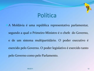 Política
 A Moldávia é uma república representativa parlamentar,

 segundo a qual o Primeiro-Ministro é o chefe do Governo,

 e de um sistema multipartidário. O poder executivo é

 exercido pelo Governo. O poder legislativo é exercido tanto

 pelo Governo como pelo Parlamento.



              MV2011                                       12
 