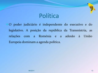 Política
 O poder judiciário é independente do executivo e do
 legislativo. A posição da república da Transnístria, as
 relações   com   a    Roménia   e   a   adesão   à   União
 Europeia dominam a agenda política.




              MV2011                                      13
 