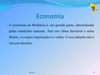 Economia
 A economia da Moldávia é, em grande parte, determinada
 pelas condições naturais. Tem um clima favorável e solos
 férteis, e a maior exportação é o vinho. O seu subsolo não é
 rico em minério.




               MV2011                                       17
 