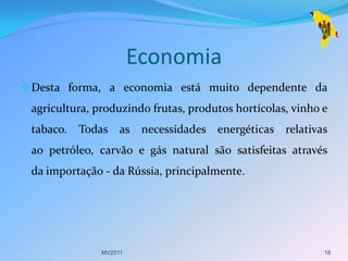 Economia
 Desta forma, a economia está muito dependente da
 agricultura, produzindo frutas, produtos hortícolas, vinho e
 tabaco.   Todas as necessidades energéticas relativas
 ao petróleo, carvão e gás natural são satisfeitas através
 da importação - da Rússia, principalmente.




               MV2011                                       18
 