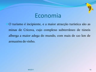 Economia
 O turismo é incipiente, e a maior atracção turística são as
  minas de Cricova, cujo complexo subterrâneo de túneis
  alberga a maior adega do mundo, com mais de 120 km de
  armazéns de vinho.




                MV2011                                      19
 