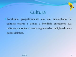 Cultura
 Localizada geograficamente em um emaranhado de
 culturas eslavas e latinas, a Moldávia enriqueceu sua
 cultura ao adoptar e manter algumas das tradições de seus
 países vizinhos.




               MV2011                                    23
 