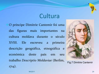 Cultura
 O príncipe Dimitrie Cantemir foi uma
 das      figuras    mais    importantes     na
 cultura moldava durante o século
 XVIII.      Ele     escreveu       a   primeira
 descrição geográfica, etnográfica e
 económica          deste    país       em   seu
 trabalho Descriptio Moldaviae (Berlim,
                                                   Fig.7 Dimitrie Cantemir
 1714).
                    MV2011                                               24
 