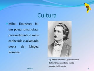 Cultura
 Mihai Eminescu foi
 um poeta romancista,
 provavelmente o mais
 conhecido e aclamado
 poeta     da    Língua
 Romena.

                             Fig.8 Mihai Eminescu, poeta nacional
                             da Roménia, nascido na região
                             histórica da Moldávia.
                MV2011                                              25
 