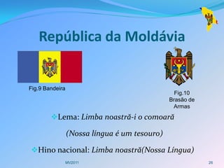 República da Moldávia


Fig.9 Bandeira
                                                 Fig.10
                                               Brasão de
                                                Armas
        Lema: Limba noastră-i o comoară

                 (Nossa língua é um tesouro)

Hino nacional: Limba noastră(Nossa Língua)
                 MV2011                                    26
 