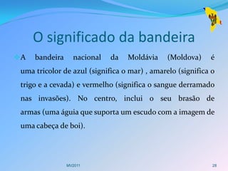 O significado da bandeira
A   bandeira     nacional   da   Moldávia     (Moldova)    é
 uma tricolor de azul (significa o mar) , amarelo (significa o
 trigo e a cevada) e vermelho (significa o sangue derramado
 nas invasões). No centro, inclui o seu brasão de
 armas (uma águia que suporta um escudo com a imagem de
 uma cabeça de boi).




                MV2011                                       28
 