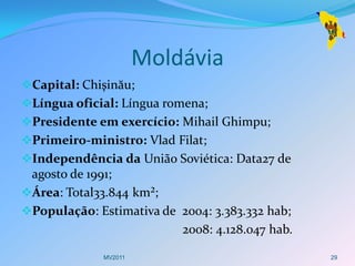 Moldávia
Capital: Chişinău;
Língua oficial: Língua romena;
Presidente em exercício: Mihail Ghimpu;
Primeiro-ministro: Vlad Filat;
Independência da União Soviética: Data27 de
 agosto de 1991;
Área: Total33.844 km²;
População: Estimativa de 2004: 3.383.332 hab;
                           2008: 4.128.047 hab.

              MV2011                              29
 