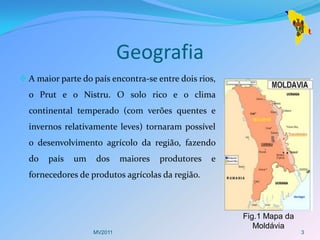 Geografia
 A maior parte do país encontra-se entre dois rios,
  o Prut e o Nistru. O solo rico e o clima
  continental temperado (com verões quentes e
  invernos relativamente leves) tornaram possível
  o desenvolvimento agrícolo da região, fazendo
  do   país   um    dos     maiores   produtores   e
  fornecedores de produtos agrícolas da região.



                                                       Fig.1 Mapa da
                                                          Moldávia
                   MV2011                                              3
 