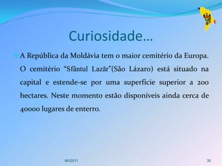Curiosidade…
 A República da Moldávia tem o maior cemitério da Europa.
 O cemitério “Sfântul Lazăr”(São Lázaro) está situado na
 capital e estende-se por uma superfície superior a 200
 hectares. Neste momento estão disponíveis ainda cerca de
 40000 lugares de enterro.




               MV2011                                    30
 