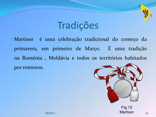 Tradições
 Martisor   é uma celebração tradicional do começo da
 primavera, em primeiro de Março.      É uma tradição
 na Roménia , Moldávia e todos os territórios habitados
 por romenos.




                                            Fig.12
                MV2011                     Martisor   32
 