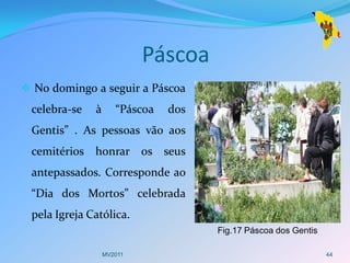 Páscoa
 No domingo a seguir a Páscoa
 celebra-se   à      “Páscoa   dos
 Gentis” . As pessoas vão aos
 cemitérios honrar os seus
 antepassados. Corresponde ao
 “Dia dos Mortos” celebrada
 pela Igreja Católica.
                                     Fig.17 Páscoa dos Gentis

                  MV2011                                        44
 