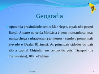 Geografia
 Apesar da proximidade com o Mar Negro, o país não possui
 litoral. A parte norte da Moldávia é bem montanhosa, mas
 nunca chega a ultrapassar 430 metros - sendo o ponto mais
 elevado o Dealul Bălăneşti. As principais cidades do país
 são a capital Chişinău, no centro do país, Tiraspol (na
 Transnistria), Bălţi eTighina.



               MV2011                                        5
 