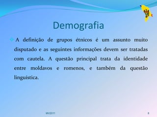 Demografia
 A definição de grupos étnicos é um assunto muito
 disputado e as seguintes informações devem ser tratadas
 com cautela. A questão principal trata da identidade
 entre moldavos e romenos, e também da questão
 linguística.




                MV2011                                     8
 