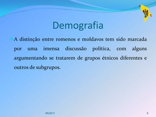 Demografia
 A distinção entre romenos e moldavos tem sido marcada
 por   uma   imensa     discussão   política,   com   alguns
 argumentando se tratarem de grupos étnicos diferentes e
 outros de subgrupos.




              MV2011                                       9
 
