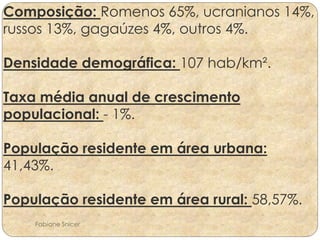 Composição: Romenos 65%, ucranianos 14%, 
russos 13%, gagaúzes 4%, outros 4%. 
Densidade demográfica: 107 hab/km². 
Taxa média anual de crescimento 
populacional: - 1%. 
População residente em área urbana: 
41,43%. 
População residente em área rural: 58,57%. 
Fabiane Snicer 
 