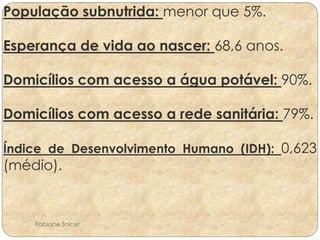 População subnutrida: menor que 5%. 
Esperança de vida ao nascer: 68,6 anos. 
Domicílios com acesso a água potável: 90%. 
Domicílios com acesso a rede sanitária: 79%. 
Índice de Desenvolvimento Humano (IDH): 0,623 
(médio). 
Fabiane Snicer 
 