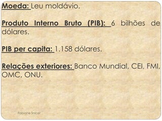Moeda: Leu moldávio. 
Produto Interno Bruto (PIB): 6 bilhões de 
dólares. 
PIB per capita: 1.158 dólares. 
Relações exteriores: Banco Mundial, CEI, FMI, 
OMC, ONU. 
Fabiane Snicer 
 