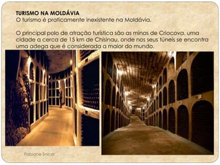 TURISMO NA MOLDÁVIA 
O turismo é praticamente inexistente na Moldávia. 
O principal polo de atração turística são as minas de Criocova, uma 
cidade a cerca de 15 km de Chisinau, onde nos seus túneis se encontra 
uma adega que é considerada a maior do mundo. 
Fabiane Snicer 
 