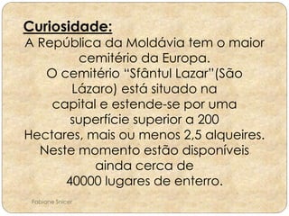 Curiosidade: 
A República da Moldávia tem o maior 
cemitério da Europa. 
O cemitério “Sfântul Lazar”(São 
Lázaro) está situado na 
capital e estende-se por uma 
superfície superior a 200 
Hectares, mais ou menos 2,5 alqueires. 
Neste momento estão disponíveis 
ainda cerca de 
40000 lugares de enterro. 
Fabiane Snicer 
 