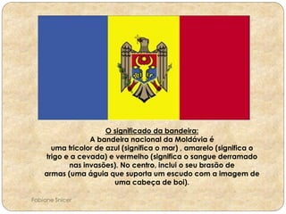 O significado da bandeira: 
A bandeira nacional da Moldávia é 
uma tricolor de azul (significa o mar) , amarelo (significa o 
trigo e a cevada) e vermelho (significa o sangue derramado 
nas invasões). No centro, inclui o seu brasão de 
armas (uma águia que suporta um escudo com a imagem de 
uma cabeça de boi). 
Fabiane Snicer 
 