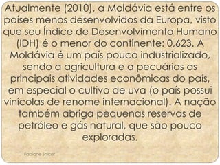 Atualmente (2010), a Moldávia está entre os 
países menos desenvolvidos da Europa, visto 
que seu Índice de Desenvolvimento Humano 
(IDH) é o menor do continente: 0,623. A 
Moldávia é um país pouco industrializado, 
sendo a agricultura e a pecuárias as 
principais atividades econômicas do país, 
em especial o cultivo de uva (o país possui 
vinícolas de renome internacional). A nação 
também abriga pequenas reservas de 
petróleo e gás natural, que são pouco 
exploradas. 
Fabiane Snicer 
 