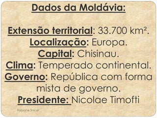 Dados da Moldávia: 
Extensão territorial: 33.700 km². 
Localização: Europa. 
Capital: Chisinau. 
Clima: Temperado continental. 
Governo: República com forma 
mista de governo. 
Presidente: Nicolae Timofti 
Fabiane Snicer 
 