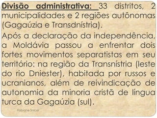 Divisão administrativa: 33 distritos, 2 
municipalidades e 2 regiões autônomas 
(Gagaúzia e Transdnístria). 
Após a declaração da independência, 
a Moldávia passou a enfrentar dois 
fortes movimentos separatistas em seu 
território: na região da Transnístria (leste 
do rio Dniester), habitada por russos e 
ucranianos, além de reivindicação de 
autonomia da minoria cristã de língua 
turca da Gagaúzia (sul). 
Fabiane Snicer 
 