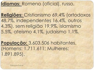 Idiomas: Romeno (oficial), russo. 
Religiões: Cristianismo 69,4% (ortodoxos 
48,7%, independentes 16,4%, outros 
4,3%), sem religião 19,9%, islamismo 
5,5%, ateísmo 4,1%, judaísmo 1,1%. 
População: 3.603.506 habitantes. 
(Homens: 1.711.611; Mulheres: 
1.891.895). 
Fabiane Snicer 
 