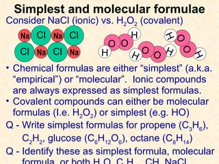 Simplest and molecular formulae Consider NaCl (ionic) vs. H 2 O 2  (covalent) Chemical formulas are either “simplest” (a.k.a. “empirical”) or “molecular”.  Ionic compounds are always expressed as simplest formulas. Covalent compounds can either be molecular formulas (I.e. H 2 O 2 ) or simplest (e.g. HO) Q - Write simplest formulas for propene (C 3 H 6 ),  C 2 H 2 , glucose (C 6 H 12 O 6 ), octane (C 8 H 14 ) Q - Identify these as simplest formula, molecular formula, or both H 2 O, C 4 H 10 , CH, NaCl Cl Na Na Cl Cl Cl Na Na H O O H H O O H H O O H 