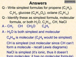 Answers Q - Write simplest formulas for propene (C 3 H 6 ),  C 2 H 2 , glucose (C 6 H 12 O 6 ), octane (C 8 H 14 ) Q - Identify these as simplest formula, molecular formula, or both H 2 O, C 4 H 10 , CH, NaCl A - CH 2 A - H 2 O is both simplest and molecular C 4 H 10  is molecular (C 2 H 5  would be simplest) CH is simplest (not molecular since CH can’t form a molecule - recall Lewis diagrams) NaCl is simplest (it’s ionic, thus it doesn’t form molecules; it has no molecular formula) CH CH 2 O C 4 H 7 For more lessons, visit  www.chalkbored.com 
