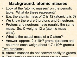 Background: atomic masses Look at the “atomic masses” on the periodic table.  What do these represent? E.g. the atomic mass of C is 12 (atomic # is 6) We know there are 6 protons and 6 neutrons Protons and neutrons have roughly the same mass.  So, C weighs 12 u (atomic mass units). What is the actual mass of a C atom? Answer: approx. 2 x 10 -23  grams (protons and neutrons each weigh about 1.7 x10 -24  grams) Two problems Atomic masses do not convert easily to grams They can’t be weighed (they are too small) 