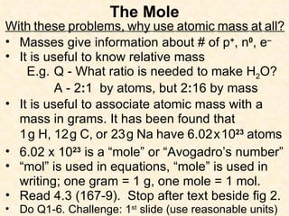 The Mole With   these   problems,   why   use   atomic   mass   at   all? Masses give information about # of p + , n 0 , e – It is useful to know relative mass E.g.  Q - What ratio is needed to make H 2 O? A - 2 : 1  by atoms, but 2 : 16 by mass It is useful to associate atomic mass with a mass in grams. It has been found that 1   g   H,   12   g   C,   or 23   g   Na   have   6.02   x   10 23   atoms 6.02 x 10 23  is a “mole” or “Avogadro’s number” “ mol” is used in equations, “mole” is used in writing; one gram = 1 g, one mole = 1 mol. Read 4.3 (167-9).  Stop after text beside fig 2. Do Q1-6. Challenge: 1 st  slide (use reasonable units) 