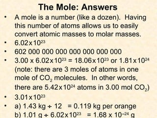 The Mole: Answers A mole is a number (like a dozen).  Having this number of atoms allows us to easily convert atomic masses to molar masses. 6.02   x   10 23 602 000 000 000 000 000 000 000 3.00 x 6.02   x   10 23  = 18.06   x   10 23  or 1.81   x   10 24 (note: there are 3 moles of atoms in one mole of CO 2  molecules.  In other words, there are 5.42   x   10 24  atoms in 3.00 mol CO 2 ) 3.01   x   10 23 a) 1.43 kg    12  = 0.119 kg per orange b) 1.01 g    6.02   x   10 23   = 1.68 x 10   – 24  g 