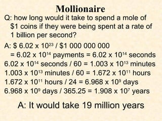 Mollionaire Q: how long would it take to spend a mole of  $1 coins if they were being spent at a rate of  1 billion per second? A: $ 6.02 x 10 23  / $1 000 000 000  = 6.02 x 10 14  payments = 6.02 x 10 14  seconds 6.02 x 10 14  seconds / 60 = 1.003 x 10 13  minutes 1.003 x 10 13  minutes / 60 = 1.672 x 10 11  hours 1.672 x 10 11  hours / 24 = 6.968 x 10 9  days 6.968 x 10 9  days / 365.25 = 1.908 x 10 7  years A: It would take 19 million years 