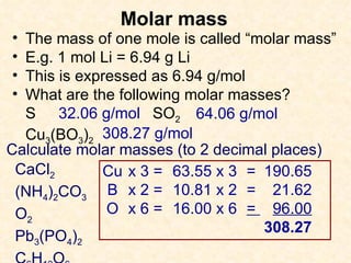 Molar mass The mass of one mole is called “molar mass” E.g. 1 mol Li = 6.94 g Li This is expressed as 6.94 g/mol What are the following molar masses? S SO 2 Cu 3 (BO 3 ) 2 32.06 g/mol 64.06 g/mol 308.27 g/mol Calculate molar masses (to 2 decimal places)  CaCl 2 (NH 4 ) 2 CO 3 O 2 Pb 3 (PO 4 ) 2 C 6 H 12 O 6 Cu x 3 =  63.55 x 3 =  190.65 B x 2 =  10.81 x 2 =  21.62 O x 6 =  16.00 x 6 =  96.00 308.27 