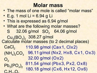 Molar mass The mass of one mole is called “molar mass” E.g. 1 mol Li = 6.94 g Li This is expressed as 6.94 g/mol What are the following molar masses? S SO 2 Cu 3 (BO 3 ) 2 32.06 g/mol 64.06 g/mol 308.27 g/mol Calculate molar masses (to 2 decimal places)  CaCl 2 (NH 4 ) 2 CO 3 O 2 Pb 3 (PO 4 ) 2 C 6 H 12 O 6 110.98 g/mol (Ca   x   1, Cl   x   2) 96.11   g/mol   (N   x   2, H   x   8, C   x   1, O   x   3) 32.00 g/mol (O   x   2) 811.54 g/mol (Pb   x   3, P   x   2, O   x   8) 180.18 g/mol (C   x   6, H   x   12, O   x   6)  