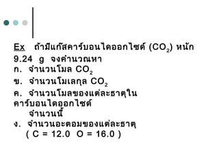 Ex ถ้ามีแก๊สคาร์บอนไดออกไซด์ (CO2
) หนัก
9.24 g จงคำานวณหา
ก.  จำานวนโมล CO2
ข.  จำานวนโมเลกุล CO2
ค.  จำานวนโมลของแต่ละธาตุใน
คาร์บอนไดออกไซด์
จำานวนนี้
ง.  จำานวนอะตอมของแต่ละธาตุ
( C = 12.0 O = 16.0 )
 