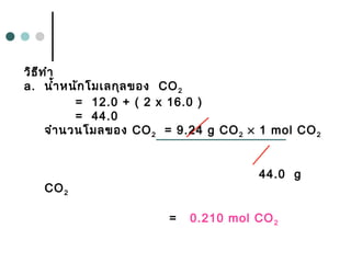 วิธีทำา
a. นำ้าหนักโมเลกุลของ CO2
= 12.0 + ( 2 x 16.0 )
= 44.0
จำานวนโมลของ CO2 = 9.24 g CO2 × 1 mol CO2
44.0 g
CO2
= 0.210 mol CO2
 