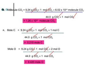 ข.   Molecule CO2
= 9.24 g CO2× 1 mol CO2 × 6.02 x 1023
molecule CO2
44.0 g CO2 × 1 mol CO2
= 1.26 x 1023
molecule CO2
ค.   Mole C = 9.24 g CO2× 1 mol CO2 × 1 mol C
44.0 g CO2 × 1 mol CO2
= 0.210 mole C
Mole O = 9.24 g CO2× 1 mol CO2 × 2 mol O
44.0 g CO2 × 1 mol CO2
= 0.420 mole O
 