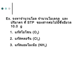 Ex. จงหาจำานวนโมล จำานวนโมเลกุล และ
ปริมาตร ที่ STP ของสารต่อไปนี้ซึ่งมีมวล
10.0 g
1. แก๊สโอโซน (O3)
2. แก๊สคลอรีน (Cl2)
3. แก๊สแอมโมเนีย (NH3)
 